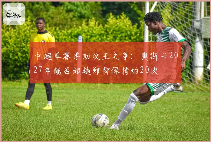 中超单赛季助攻王之争:奥斯卡2027年能否超越郑智保持的20次