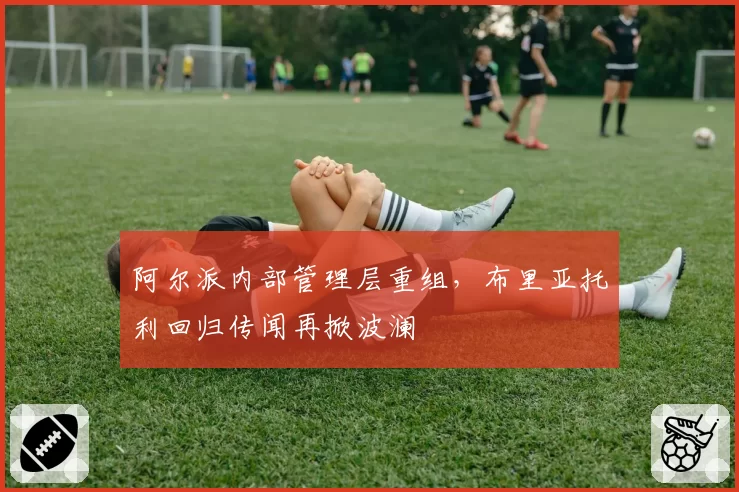 阿尔派内部管理层重组，布里亚托利回归传闻再掀波澜