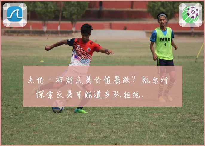 杰伦·布朗交易价值暴跌？凯尔特人探索交易可能遭多队拒绝。