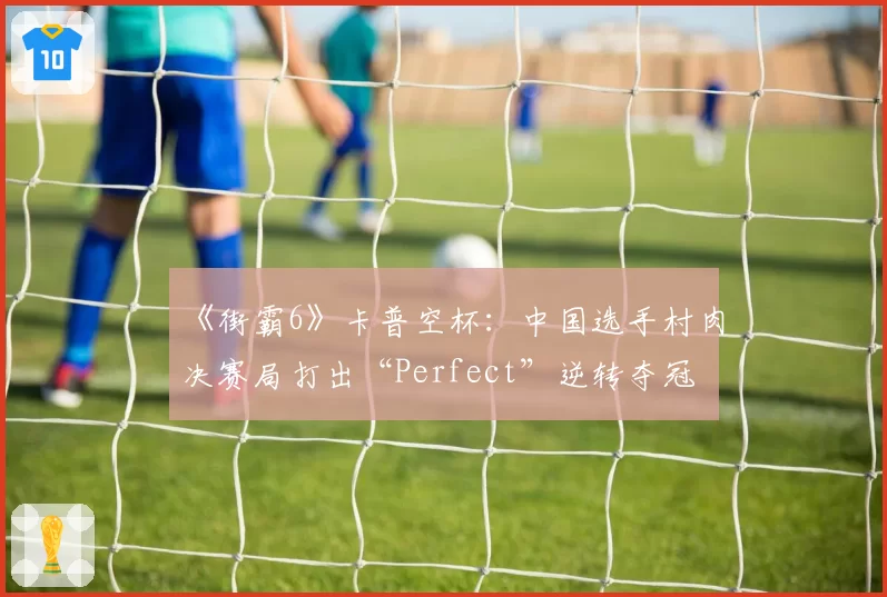 《街霸6》卡普空杯：中国选手村肉决赛局打出“Perfect”逆转夺冠