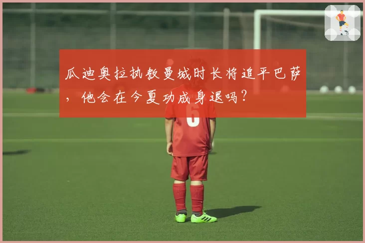 瓜迪奥拉执教曼城时长将追平巴萨，他会在今夏功成身退吗？