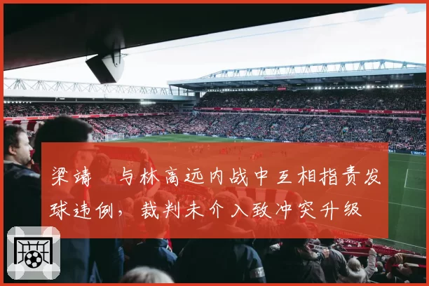 梁靖崑与林高远内战中互相指责发球违例，裁判未介入致冲突升级