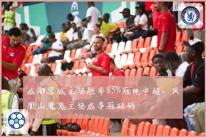 成都蓉城主场胜率85%冠绝中超，凤凰山魔鬼主场成争冠砝码