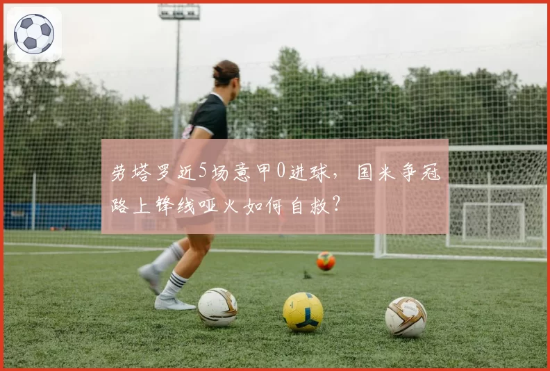 劳塔罗近5场意甲0进球，国米争冠路上锋线哑火如何自救？