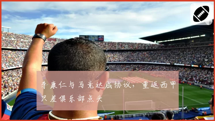 李康仁与马竞达成协议,重返西甲只差俱乐部点头