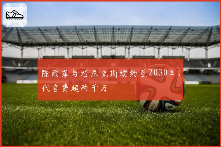 陈雨菲与尤尼克斯续约至2030年，代言费超两千万