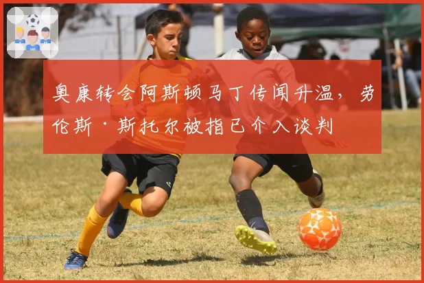 奥康转会阿斯顿马丁传闻升温，劳伦斯·斯托尔被指已介入谈判