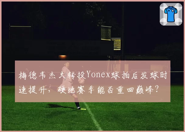 梅德韦杰夫转投Yonex球拍后发球时速提升，硬地赛季能否重回巅峰？