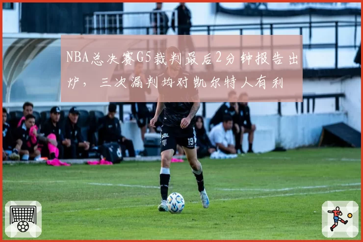 NBA总决赛G5裁判最后2分钟报告出炉,三次漏判均对凯尔特人有利
