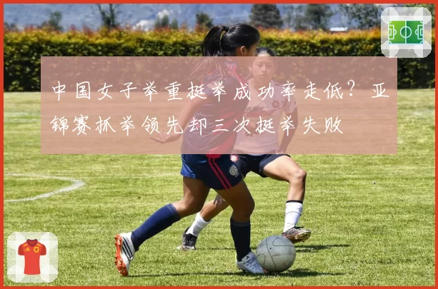 中国女子举重挺举成功率走低？亚锦赛抓举领先却三次挺举失败