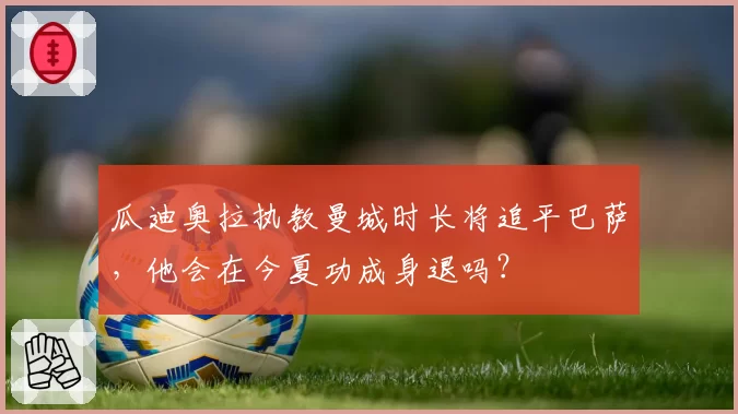 瓜迪奥拉执教曼城时长将追平巴萨，他会在今夏功成身退吗？