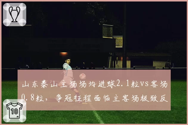 山东泰山主场场均进球2.1粒vs客场0.8粒,争冠征程面临主客场极致反差