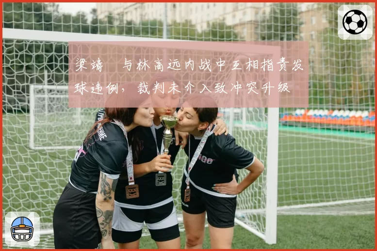 梁靖崑与林高远内战中互相指责发球违例，裁判未介入致冲突升级