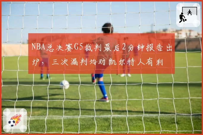 NBA总决赛G5裁判最后2分钟报告出炉,三次漏判均对凯尔特人有利