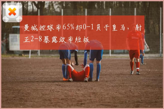 曼城控球率65%却0-1负于皇马，射正2-8暴露效率短板
