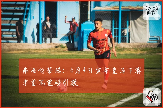 弗洛伦蒂诺：6月4日宣布皇马下赛季首笔重磅引援