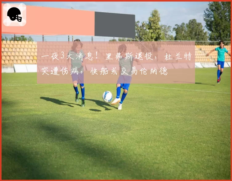 一夜3大消息！里弗斯退役，杜兰特突遭伤病，快船或交易伦纳德