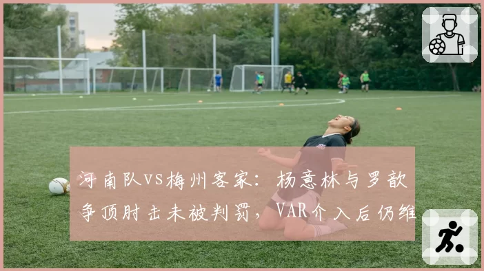 河南队vs梅州客家：杨意林与罗歆争顶肘击未被判罚，VAR介入后仍维持原判遭质疑？