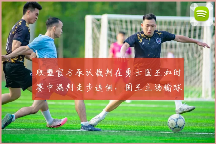 联盟官方承认裁判在勇士国王加时赛中漏判走步违例，国王主场输球