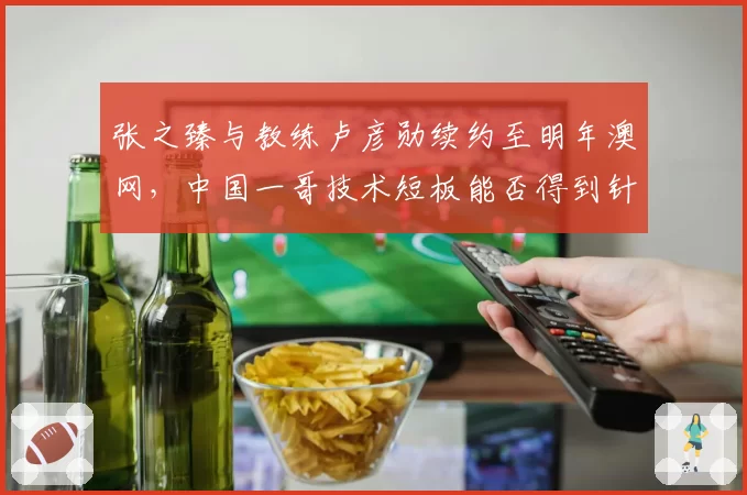 张之臻与教练卢彦勋续约至明年澳网，中国一哥技术短板能否得到针对性补强？