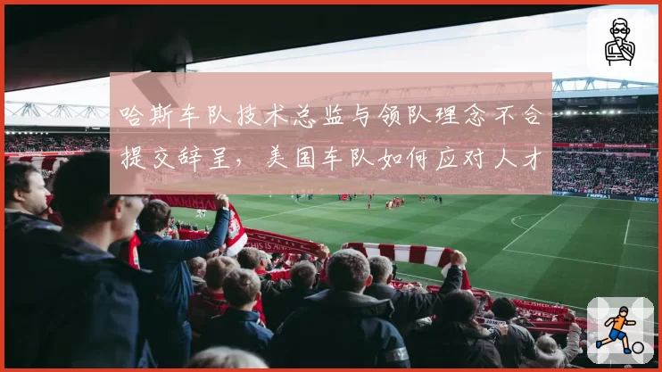 哈斯车队技术总监与领队理念不合提交辞呈，美国车队如何应对人才流失？