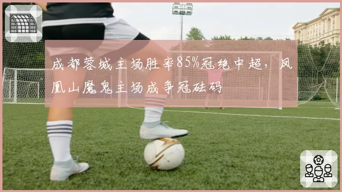 成都蓉城主场胜率85%冠绝中超，凤凰山魔鬼主场成争冠砝码