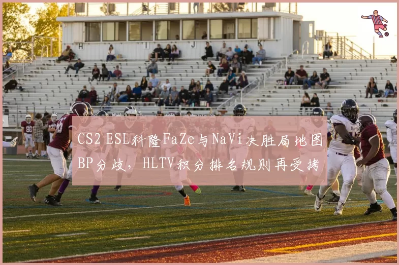 CS2 ESL科隆FaZe与NaVi决胜局地图BP分歧，HLTV积分排名规则再受拷问