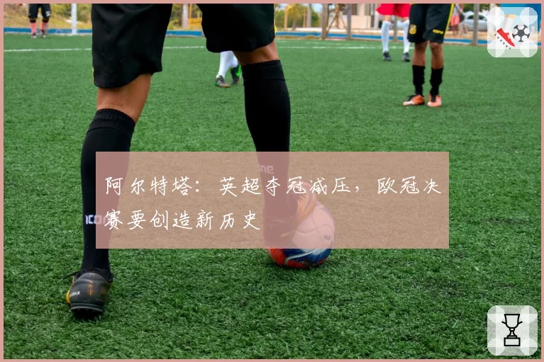 阿尔特塔：英超夺冠减压，欧冠决赛要创造新历史