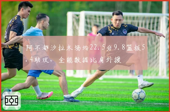 阿不都沙拉木场均22.5分9.8篮板5.4助攻，全能数据比肩外援