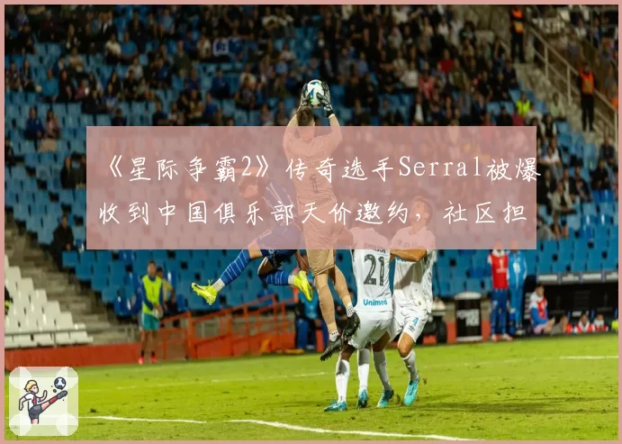 《星际争霸2》传奇选手Serral被爆收到中国俱乐部天价邀约，社区担忧其竞技状态