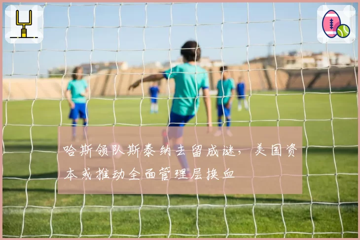 哈斯领队斯泰纳去留成谜，美国资本或推动全面管理层换血