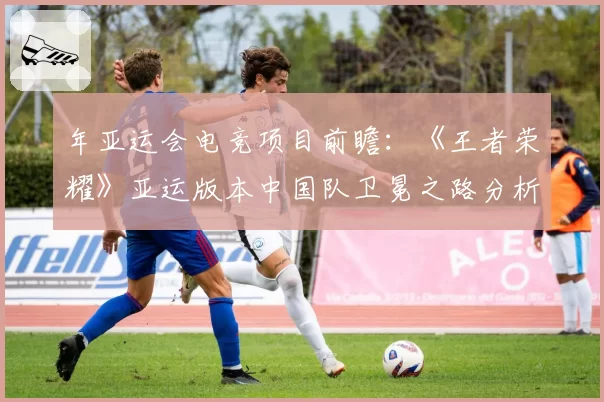 年亚运会电竞项目前瞻：《王者荣耀》亚运版本中国队卫冕之路分析。