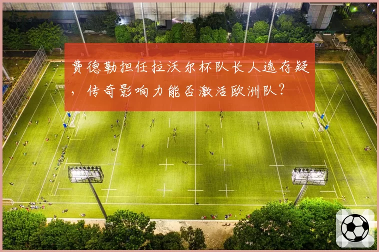 费德勒担任拉沃尔杯队长人选存疑，传奇影响力能否激活欧洲队？