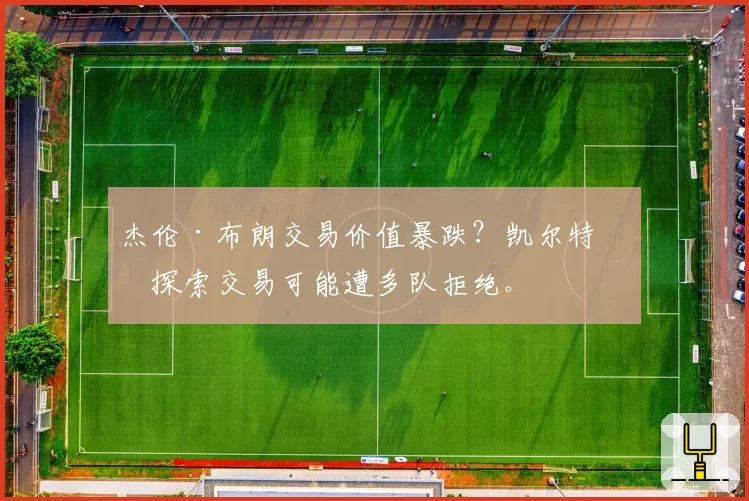 杰伦·布朗交易价值暴跌？凯尔特人探索交易可能遭多队拒绝。