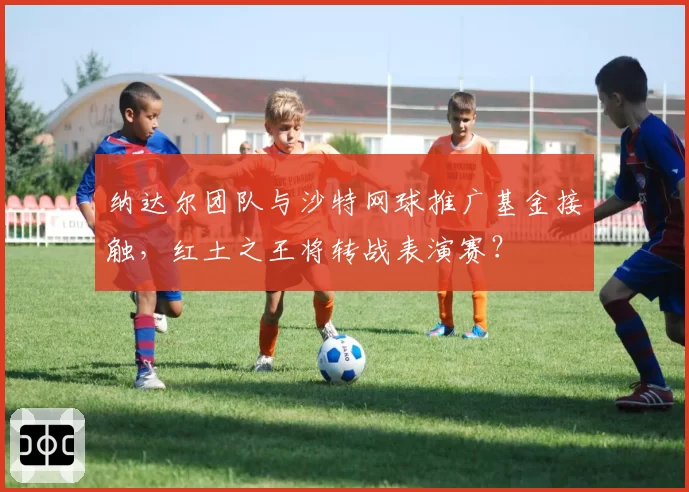 纳达尔团队与沙特网球推广基金接触，红土之王将转战表演赛？