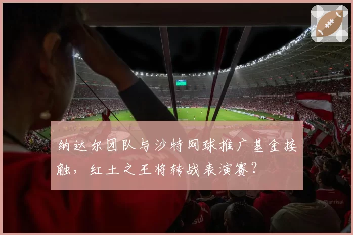 纳达尔团队与沙特网球推广基金接触，红土之王将转战表演赛？