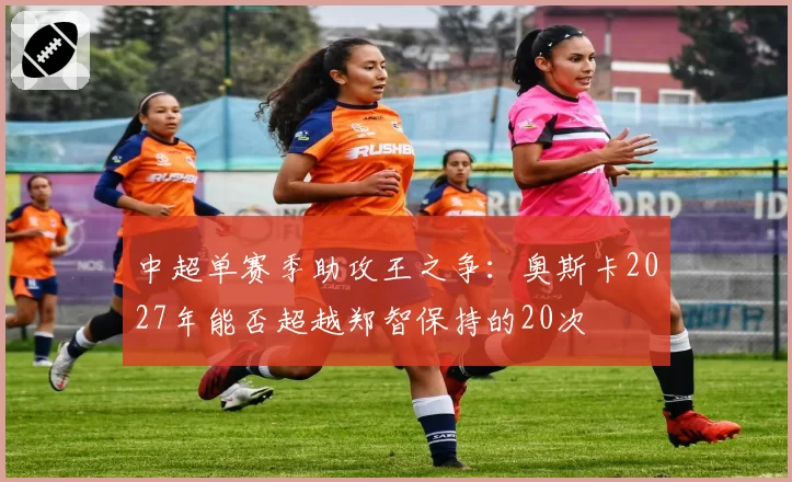 中超单赛季助攻王之争：奥斯卡2027年能否超越郑智保持的20次