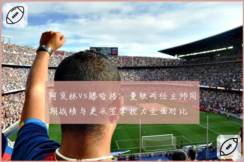 阿莫林vs滕哈格：曼联两任主帅同期战绩与更衣室掌控力全面对比