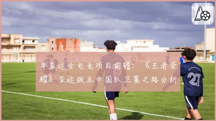 年亚运会电竞项目前瞻：《王者荣耀》亚运版本中国队卫冕之路分析。