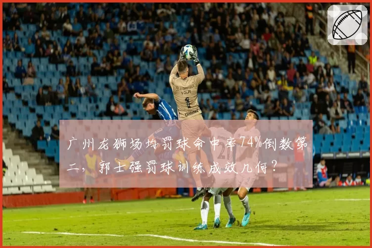 广州龙狮场均罚球命中率74%倒数第二,郭士强罚球训练成效几何?