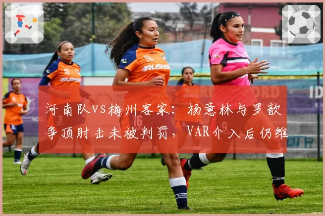 河南队vs梅州客家：杨意林与罗歆争顶肘击未被判罚，VAR介入后仍维持原判遭质疑？