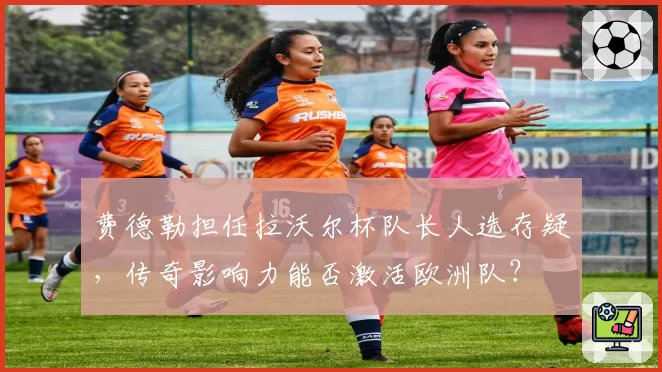 费德勒担任拉沃尔杯队长人选存疑，传奇影响力能否激活欧洲队？