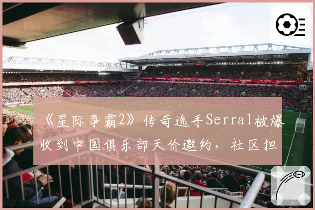 《星际争霸2》传奇选手Serral被爆收到中国俱乐部天价邀约，社区担忧其竞技状态