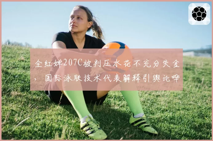 全红婵207C被判压水花不充分失金，国际泳联技术代表解释引舆论哗然