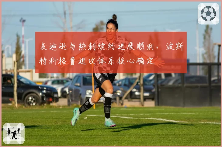 麦迪逊与热刺续约进展顺利,波斯特科格鲁进攻体系核心确定