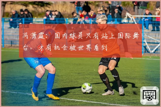 冯潇霆：国内球员只有站上国际舞台，才有机会被世界看到