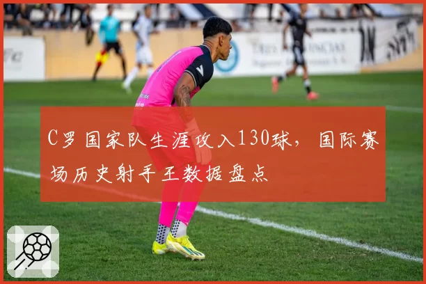 C罗国家队生涯攻入130球，国际赛场历史射手王数据盘点