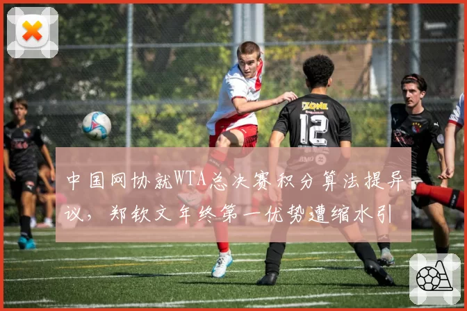 中国网协就WTA总决赛积分算法提异议，郑钦文年终第一优势遭缩水引热议_br_