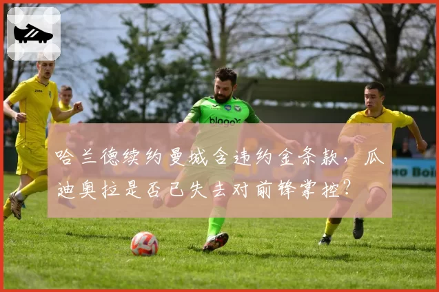 哈兰德续约曼城含违约金条款，瓜迪奥拉是否已失去对前锋掌控？