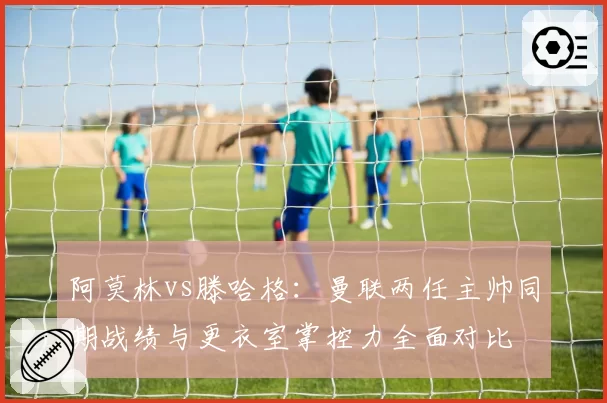 阿莫林vs滕哈格:曼联两任主帅同期战绩与更衣室掌控力全面对比
